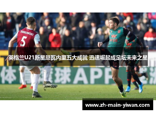 英格兰U21新星恩瓦内里五大成就 迅速崛起成足坛未来之星 英格兰U21新星恩瓦内里五大成就 迅速崛起成足坛未来之星