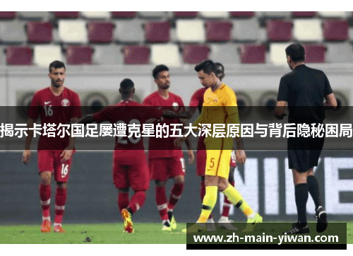 揭示卡塔尔国足屡遭克星的五大深层原因与背后隐秘困局