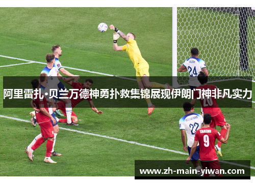 阿里雷扎·贝兰万德神勇扑救集锦展现伊朗门神非凡实力