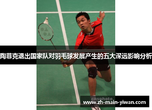 陶菲克退出国家队对羽毛球发展产生的五大深远影响分析