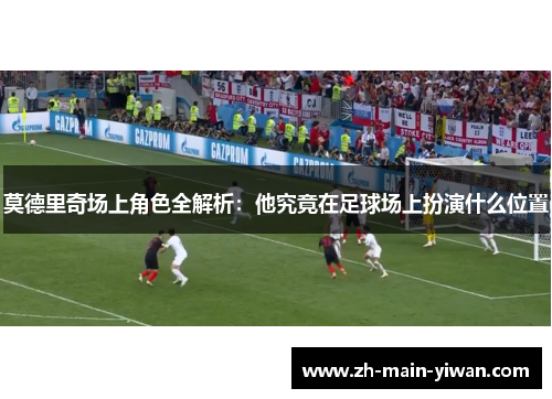 莫德里奇场上角色全解析：他究竟在足球场上扮演什么位置