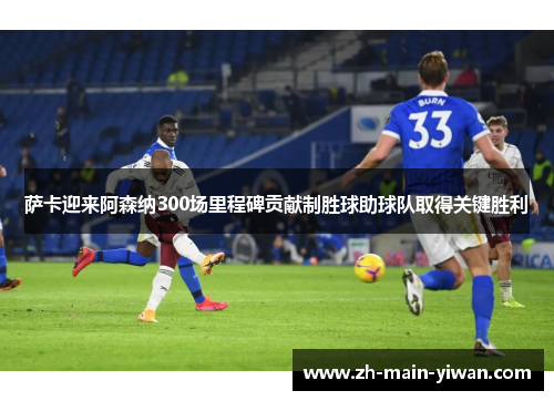 萨卡迎来阿森纳300场里程碑贡献制胜球助球队取得关键胜利